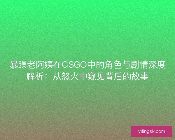 暴躁老阿姨在CSGO中的角色与剧情深度解析：从怒火中窥见背后的故事