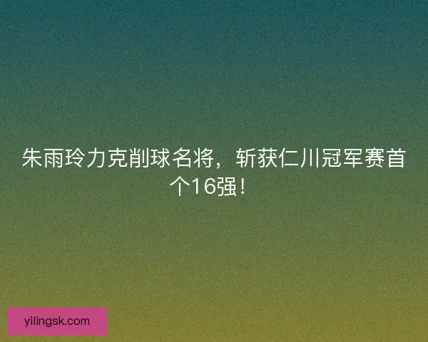 朱雨玲力克削球名将，斩获仁川冠军赛首个16强！