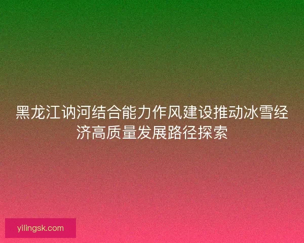 黑龙江讷河结合能力作风建设推动冰雪经济高质量发展路径探索
