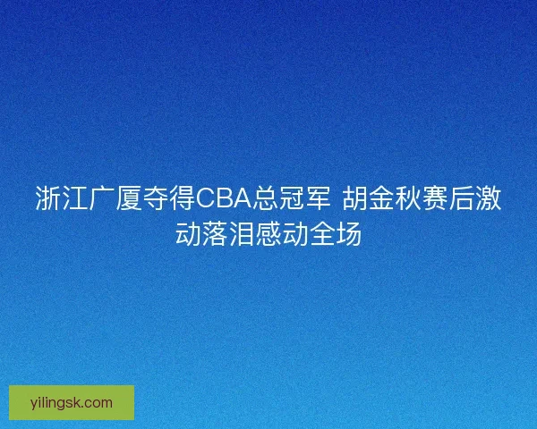 浙江广厦夺得CBA总冠军 胡金秋赛后激动落泪感动全场