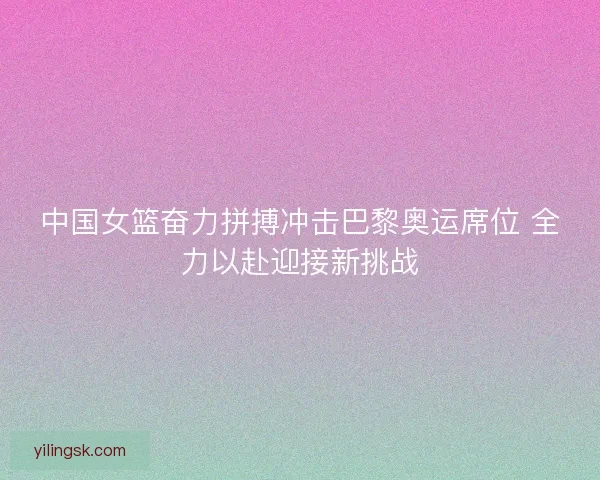 中国女篮奋力拼搏冲击巴黎奥运席位 全力以赴迎接新挑战