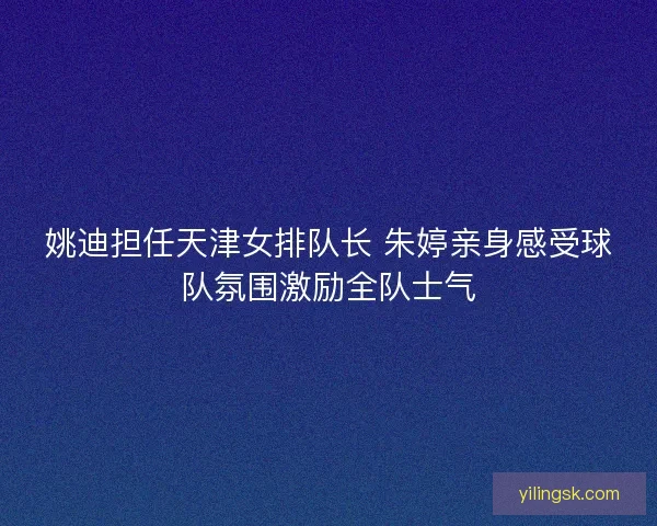 姚迪担任天津女排队长 朱婷亲身感受球队氛围激励全队士气