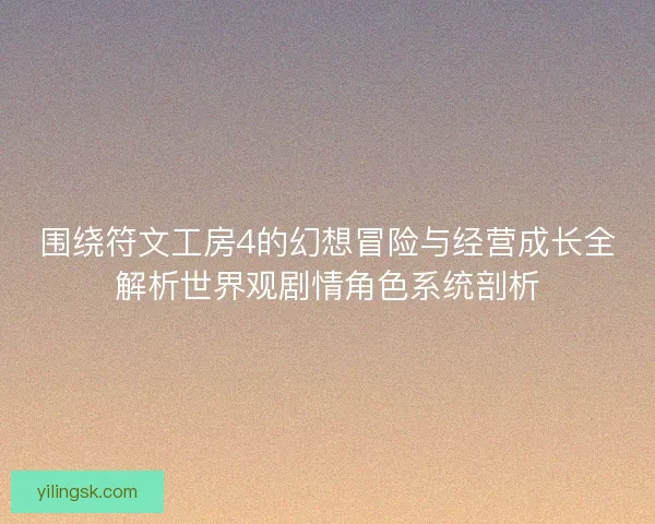 围绕符文工房4的幻想冒险与经营成长全解析世界观剧情角色系统剖析